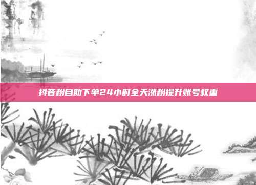 抖音粉自助下单24小时全天涨粉提升账号权重