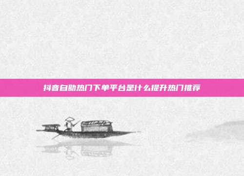 抖音自助热门下单平台是什么提升热门推荐