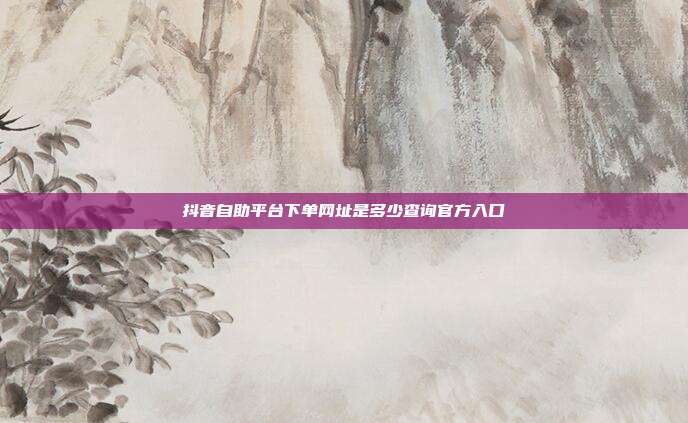 抖音自助平台下单网址是多少查询官方入口