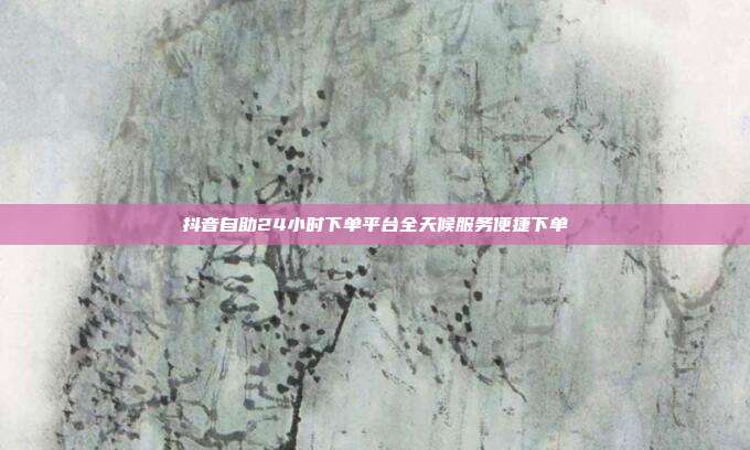 抖音自助24小时下单平台全天候服务便捷下单
