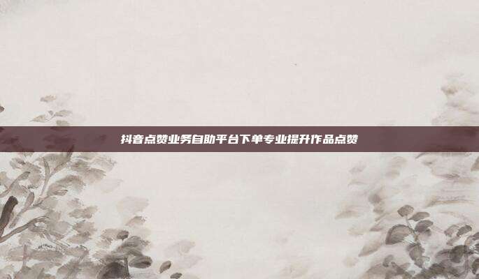 抖音点赞业务自助平台下单专业提升作品点赞