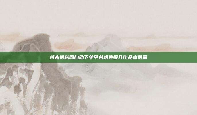 抖音赞秒网自助下单平台极速提升作品点赞量