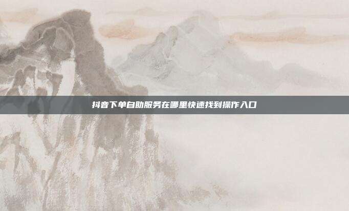 抖音下单自助服务在哪里快速找到操作入口