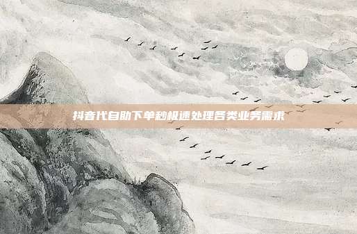 抖音代自助下单秒极速处理各类业务需求