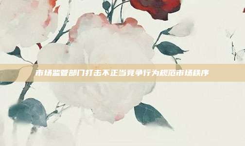 市场监管部门打击不正当竞争行为规范市场秩序