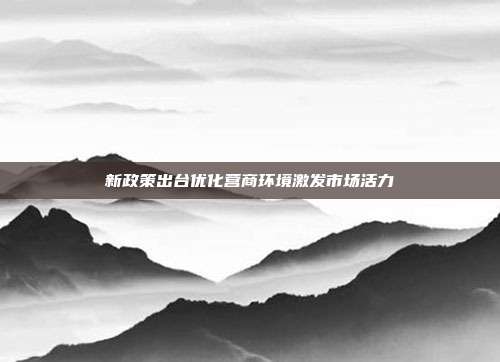 新政策出台优化营商环境激发市场活力