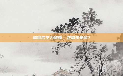 感冒后乏力嗜睡,正常现象吗?