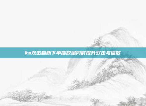 ks双击自助下单播放量同时提升双击与播放