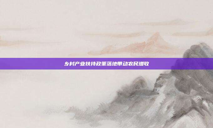 乡村产业扶持政策落地带动农民增收