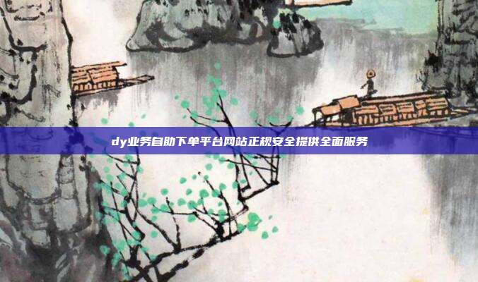 dy业务自助下单平台网站正规安全提供全面服务