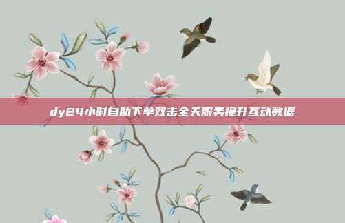 dy24小时自助下单双击全天服务提升互动数据
