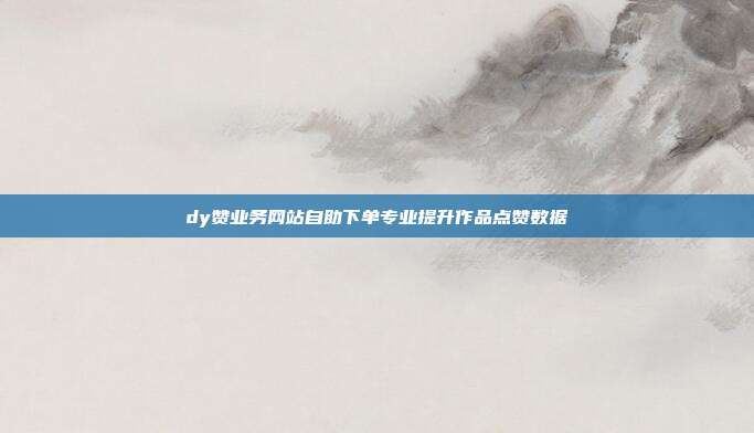 dy赞业务网站自助下单专业提升作品点赞数据