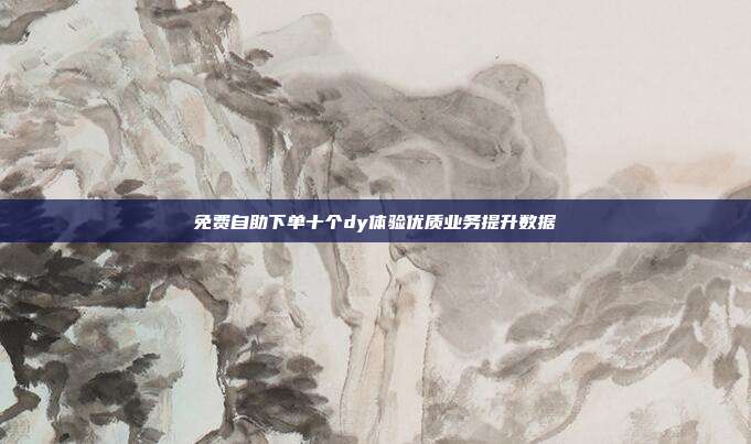 免费自助下单十个dy体验优质业务提升数据