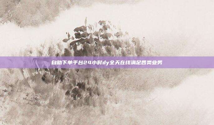 自助下单平台24小时dy全天在线满足各类业务