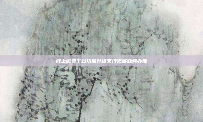 线上缴费平台功能升级支持更多业务办理