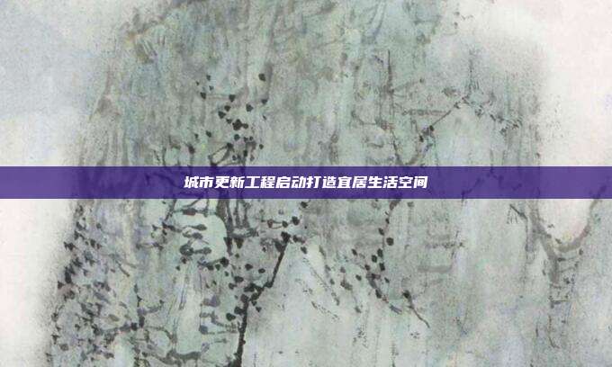 城市更新工程启动打造宜居生活空间