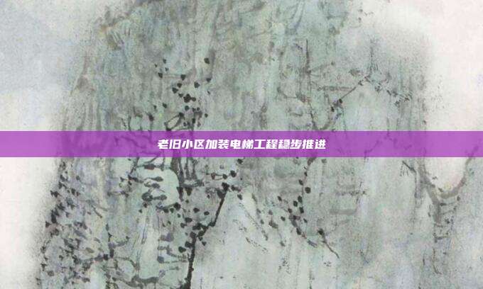 老旧小区加装电梯工程稳步推进