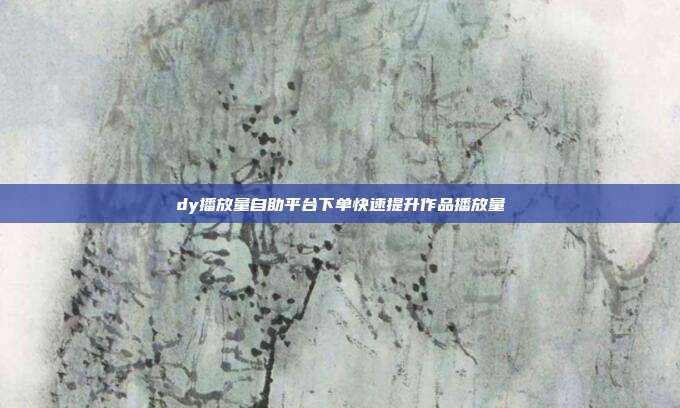 dy播放量自助平台下单快速提升作品播放量