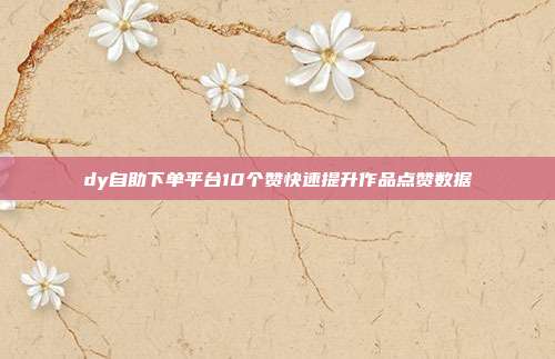 dy自助下单平台10个赞快速提升作品点赞数据