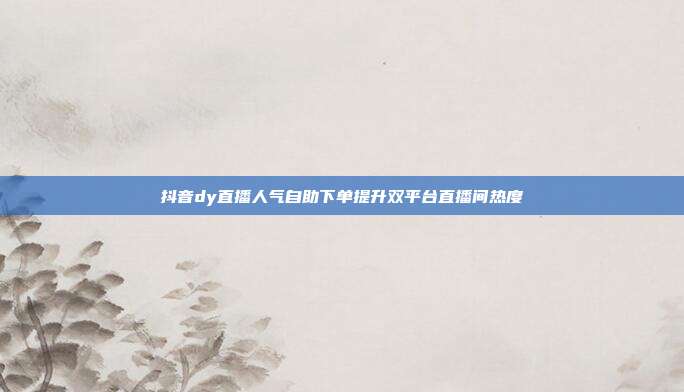抖音dy直播人气自助下单提升双平台直播间热度