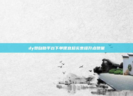 dy赞自助平台下单便宜超实惠提升点赞量