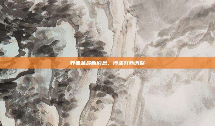 养老金最新消息，待遇有新调整