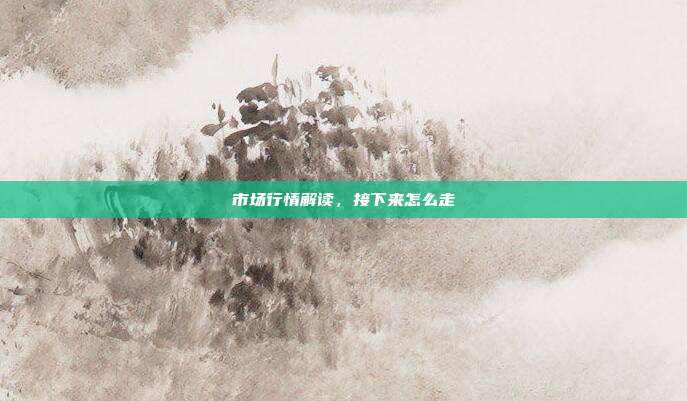 市场行情解读，接下来怎么走