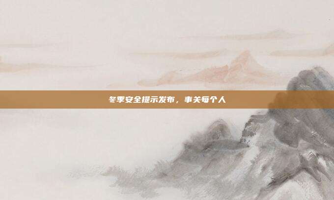 冬季安全提示发布，事关每个人