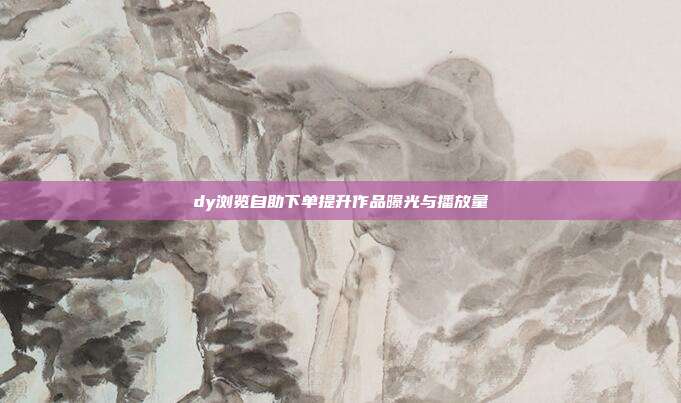 dy浏览自助下单提升作品曝光与播放量