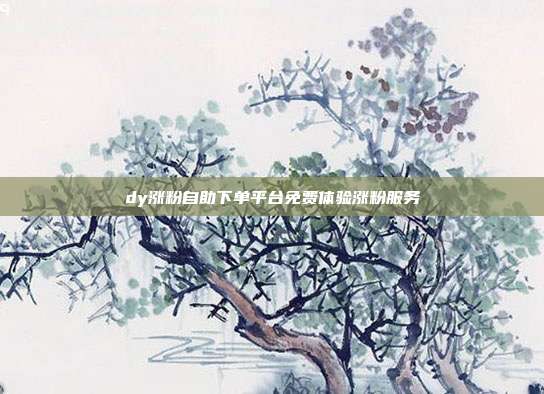 dy涨粉自助下单平台免费体验涨粉服务