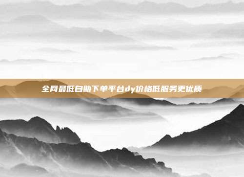 全网最低自助下单平台dy价格低服务更优质