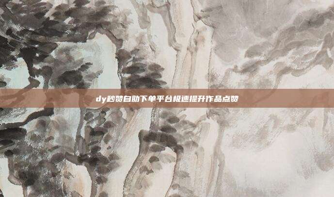 dy秒赞自助下单平台极速提升作品点赞