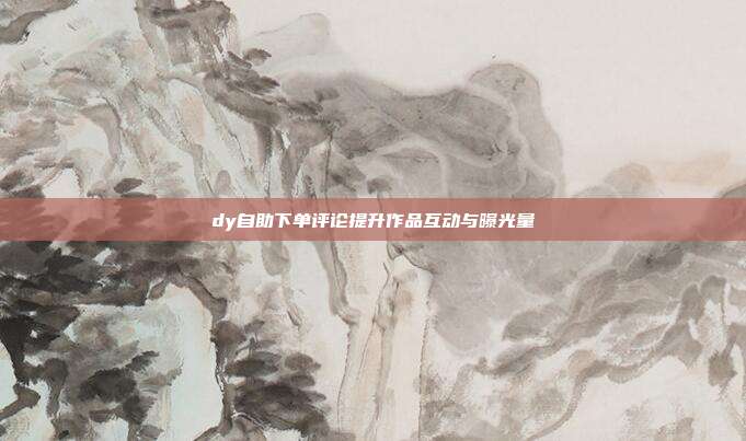 dy自助下单评论提升作品互动与曝光量