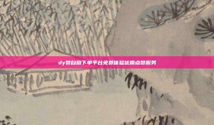 dy赞自助下单平台免费体验优质点赞服务