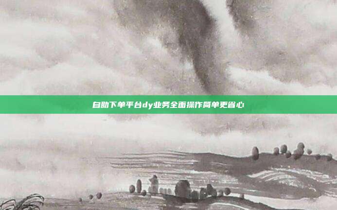 自助下单平台dy业务全面操作简单更省心