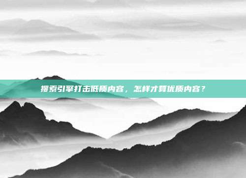 搜索引擎打击低质内容,怎样才算优质内容?
