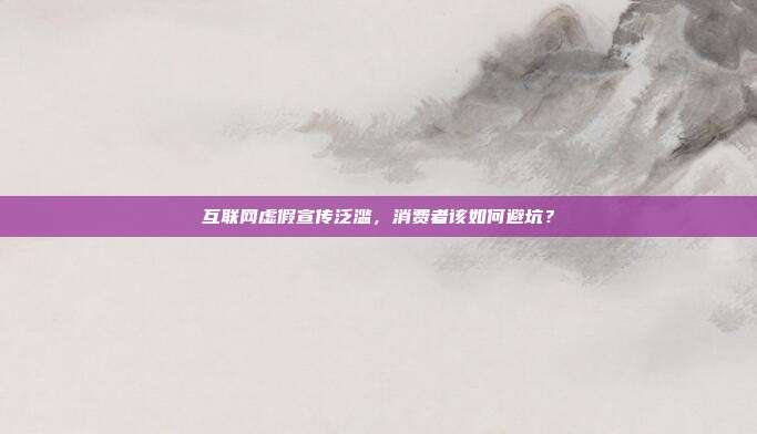 互联网虚假宣传泛滥,消费者该如何避坑?