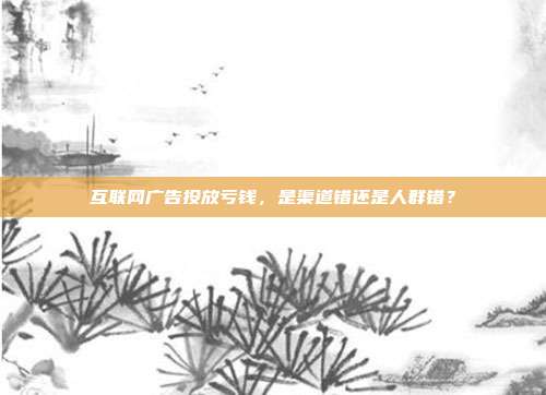 互联网广告投放亏钱，是渠道错还是人群错？