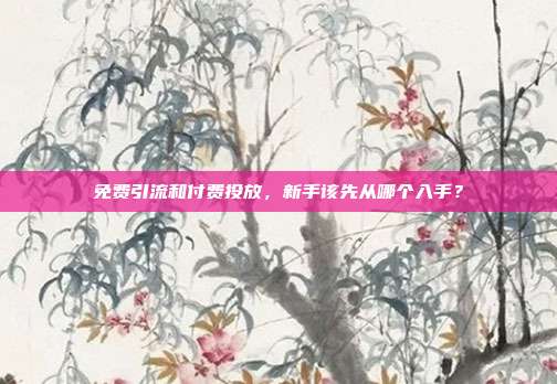 免费引流和付费投放，新手该先从哪个入手？