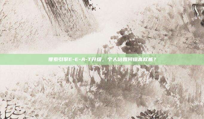 搜索引擎E-E-A-T升级，个人站如何提高权威？