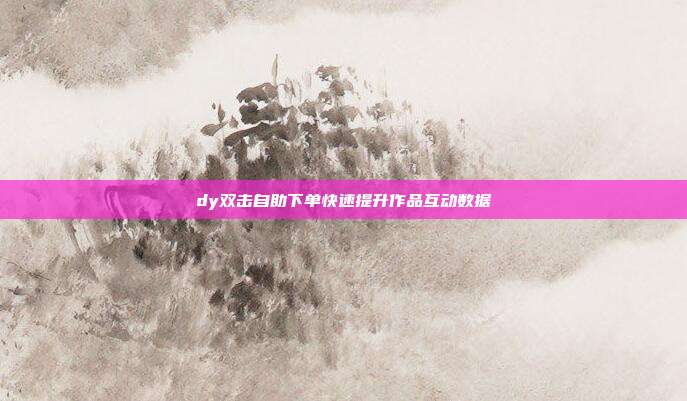 dy双击自助下单快速提升作品互动数据