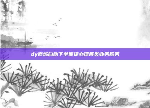 dy商城自助下单便捷办理各类业务服务