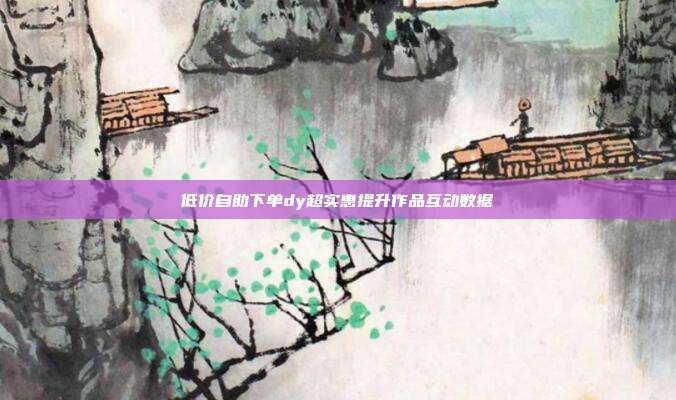 低价自助下单dy超实惠提升作品互动数据
