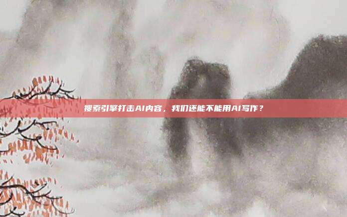 搜索引擎打击AI内容，我们还能不能用AI写作？