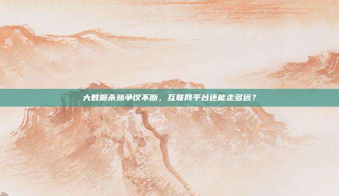 大数据杀熟争议不断，互联网平台还能走多远？