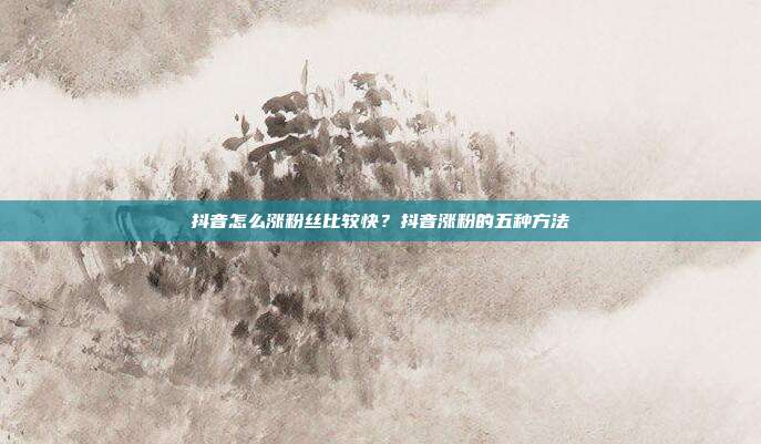 抖音怎么涨粉丝比较快？抖音涨粉的五种方法