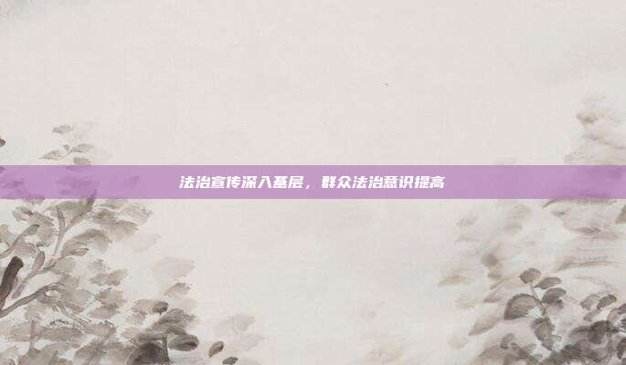 法治宣传深入基层，群众法治意识提高