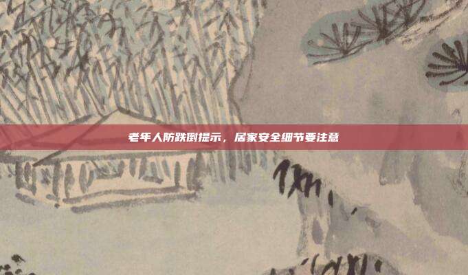 老年人防跌倒提示，居家安全细节要注意