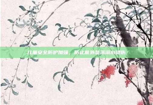 儿童安全防护加强，防止意外坠落溺水烫伤