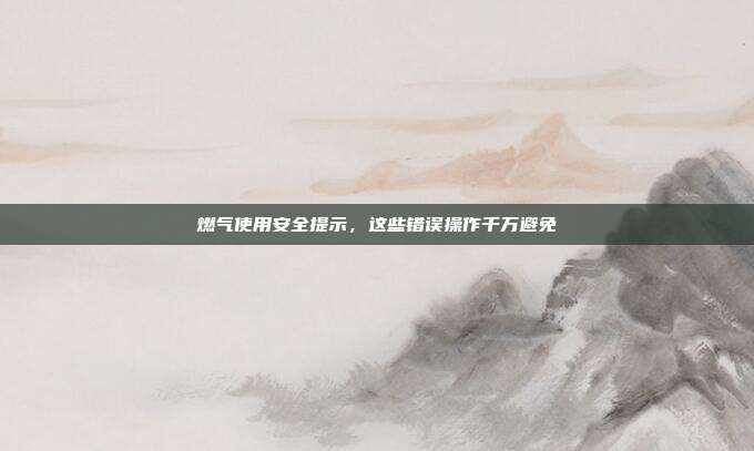 燃气使用安全提示，这些错误操作千万避免